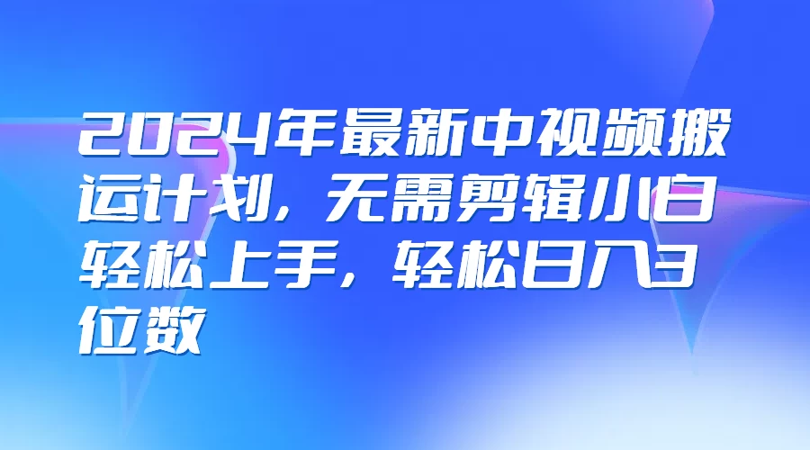2024年最新中视频搬运计划，无需剪辑小白轻松上手，轻松日入3位数 - 项目资源网 - 项目资源网